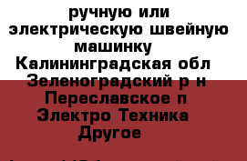 ручную или электрическую швейную машинку - Калининградская обл., Зеленоградский р-н, Переславское п. Электро-Техника » Другое   